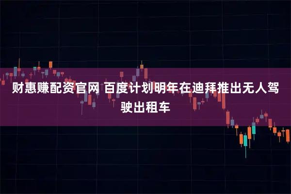 财惠赚配资官网 百度计划明年在迪拜推出无人驾驶出租车