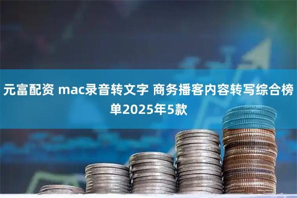 元富配资 mac录音转文字 商务播客内容转写综合榜单2025年5款