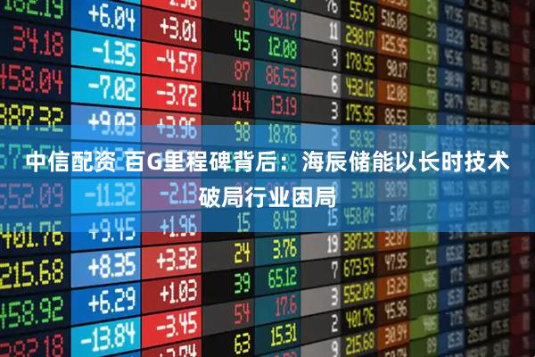 中信配资 百G里程碑背后：海辰储能以长时技术破局行业困局