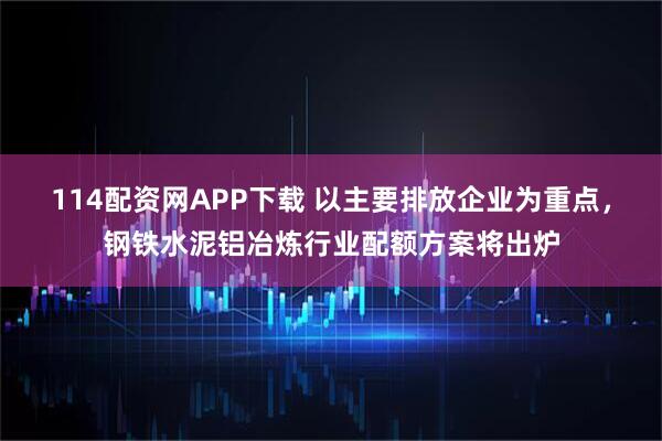 114配资网APP下载 以主要排放企业为重点，钢铁水泥铝冶炼行业配额方案将出炉