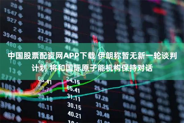 中国股票配资网APP下载 伊朗称暂无新一轮谈判计划 将和国际原子能机构保持对话