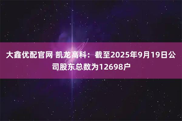大鑫优配官网 凯龙高科：截至2025年9月19日公司股东总数为12698户
