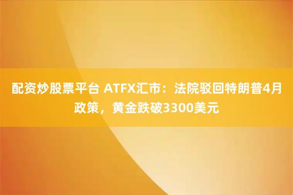 配资炒股票平台 ATFX汇市：法院驳回特朗普4月政策，黄金跌破3300美元