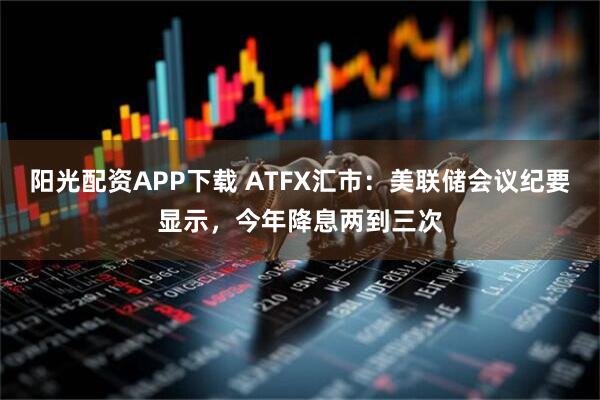 阳光配资APP下载 ATFX汇市：美联储会议纪要显示，今年降息两到三次