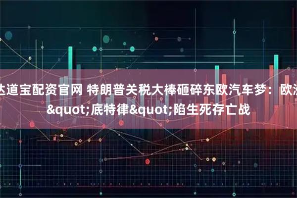 达道宝配资官网 特朗普关税大棒砸碎东欧汽车梦：欧洲&quot;底特律&quot;陷生死存亡战