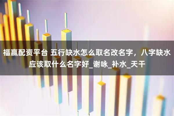 福赢配资平台 五行缺水怎么取名改名字，八字缺水应该取什么名字好_谢咏_补水_天干