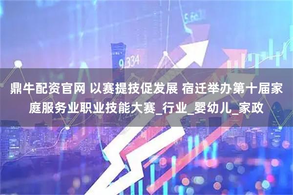 鼎牛配资官网 以赛提技促发展 宿迁举办第十届家庭服务业职业技能大赛_行业_婴幼儿_家政