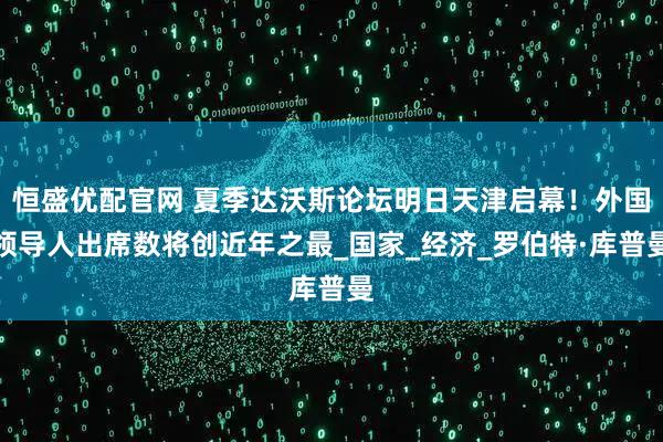 恒盛优配官网 夏季达沃斯论坛明日天津启幕！外国领导人出席数将创近年之最_国家_经济_罗伯特·库普曼
