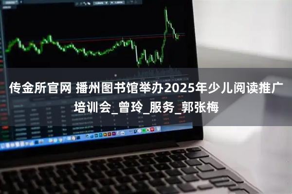 传金所官网 播州图书馆举办2025年少儿阅读推广培训会_曾玲_服务_郭张梅