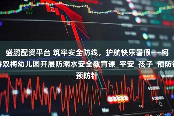 盛鹏配资平台 筑牢安全防线，护航快乐暑假——柯桥双梅幼儿园开展防溺水安全教育课_平安_孩子_预防针