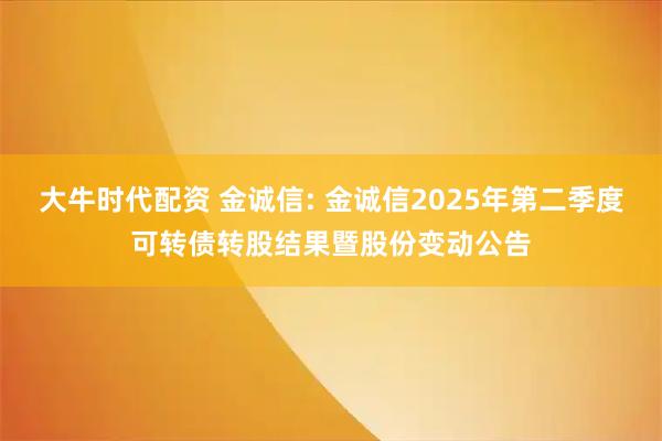 大牛时代配资 金诚信: 金诚信2025年第二季度可转债转股结果暨股份变动公告