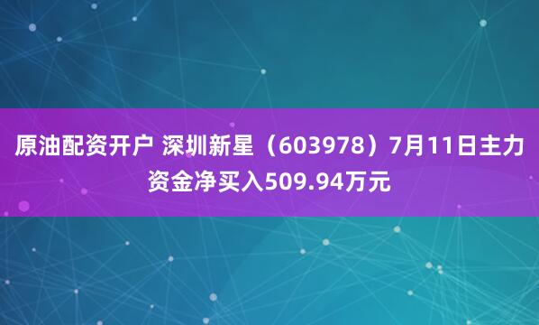原油配资开户 深圳新星（603978）7月11日主力资金净买入509.94万元