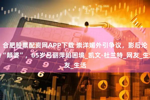 合肥股票配资网APP下载 崇洋媚外引争议，影后沦为“颠婆”，65岁吕丽萍陷困境_凯文·杜兰特_网友_生活