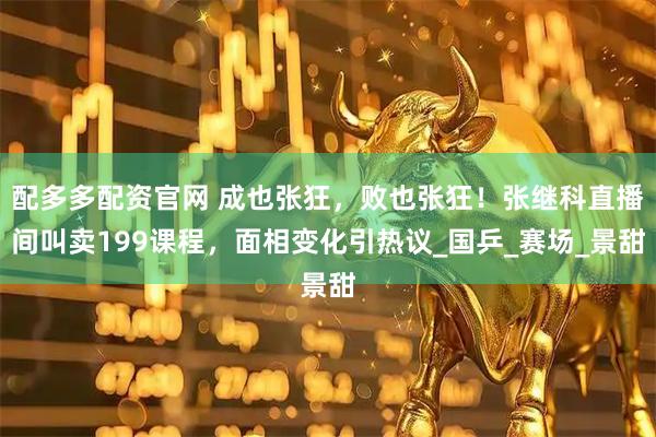 配多多配资官网 成也张狂，败也张狂！张继科直播间叫卖199课程，面相变化引热议_国乒_赛场_景甜