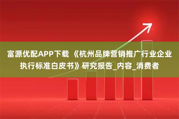 富源优配APP下载 《杭州品牌营销推广行业企业执行标准白皮书》研究报告_内容_消费者